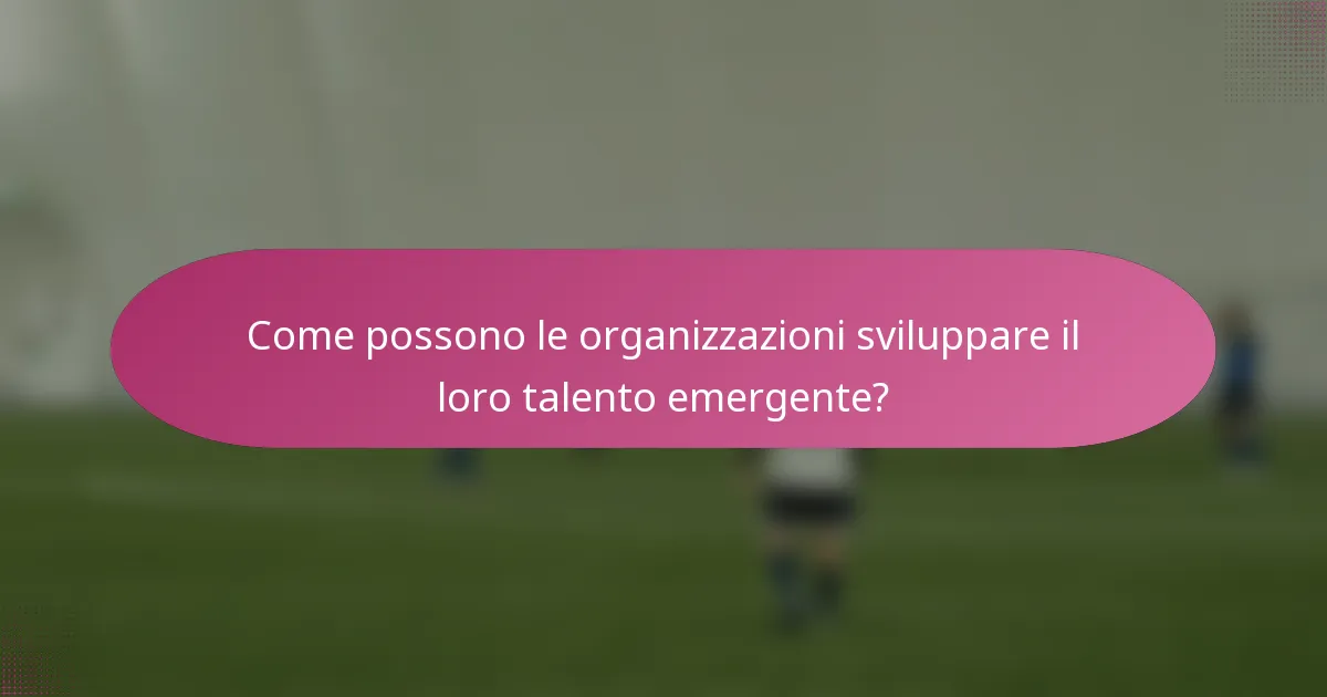 Come possono le organizzazioni sviluppare il loro talento emergente?